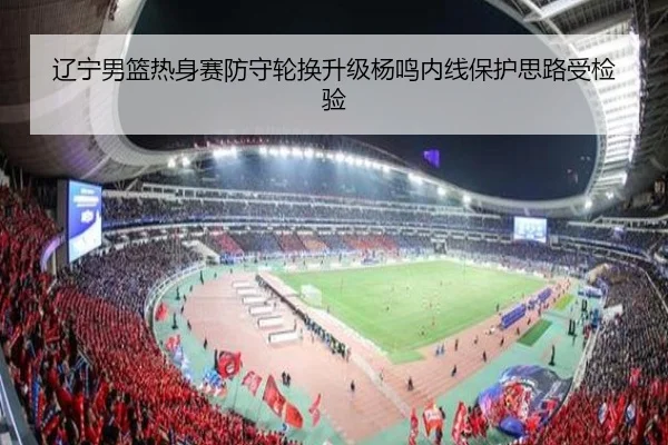 辽宁男篮热身赛防守轮换升级杨鸣内线保护思路受检验